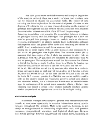 For both quantitative and dichotomous trait analysis (regardless
of the analysis method), there are a variety of ways that genotype data
can be encoded or shaped for association tests. The choice of data
encoding can have implications for the statistical power of a test, as the
degrees of freedom for the test may change depending on the number of
genotype-based groups that are formed. Allelic association tests examine
the association between one allele of the SNP and the phenotype.
Genotypic association tests examine the association between genotypes
(or genotype classes) and the phenotype. The genotypes for a SNP can
also be grouped into genotype classes or models, such as dominant,
recessive, multiplicative, or additive models. Each model makes different
assumptions about the genetic effect in the data assuming two alleles for
a SNP, A and a,a dominant model (for A) assumes that
having one or more copies of the A allele increases risk compared to a
(i.e. Aa or AA genotypes have higher risk). The recessive model (for A)
assumes that two copies of the A allele are required to alter risk, so
individuals with the AA genotype are compared to individuals with Aa
and aa genotypes. The multiplicative model (for A) assumes that if there
is 36risk for having a single A allele, there is a 96risk for having two
copies of the A allele: in this case if the risk for Aa is k, the risk for
AA is k2. The additive model (for A) assumes that there is a uniform,
linear increase in risk for each copy of the A allele, so if the risk is 36for
Aa, there is a 66risk for AA - in this case the risk for Aa is k and the risk
for AA is 2k.A common practice for GWAS is to examine additive models
only, as the additive model has reasonable power to detect both additive
and dominant effects, but it is important to note that an additive model
may be underpowered to detect some recessive effects . Rather than
choosing one model a priori, some studies evaluate multiple genetic
models coupled with an appropriate correction for multiple testing.
Multi-Locus Analysis
In addition to single-locus analyses, genome-wide association studies
provide an enormous opportunity to examine interactions among genetic
variants throughout the genome. Multi-locus analysis, however, is not
nearly as straightforward as conducting single-locus tests, and presents
numerous computational, statistical, and logistical challenges. Because
most GWAS genotype between 500,000 and one million SNPs, examining all
 