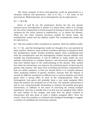 The above example of locus heterogenetity could be generalized to a
situation without full penetrance, that is 0 <fi,j < 1 for some of the
penetrances. Mathematically, locus heterogeneity can be expressed as
fij = i + $j # i$j
where ↵i and $j are the penetrance factors for the two genetic
variants.Locus heterogeneity is similar to a daisy chain, where it is enough
for one of the components to break (caused by having at least one of the risk
variants) for the entire system to malfunction, i.e. to obtain the disease.
There are two other common two-locus models for binary traits, the
multiplicative model and the additive model. The multiplicative model can
be expressed as
fij = ↵i$j ,this model is often considered as epistatic. Both the additive model
fij = ↵i + $j , and the heterogeneity model are thought of as non-epistatic by
most authors. However, some authors considers epistasis as departure from
the multiplicative model. Further problems appear when considering that
both the multiplicative and the heterogeneity models become additive with
suitable log transformations. It will be difﬁcult to really model the true
epistatic interactions in complex diseases, and discovered epistatic effects
may have limited input to the understanding of the disease. Still, models
that allow for interactions can improve the statistical power of detecting the
genetic risk variants .The main issue in ﬁnding interactions, independent of
how you deﬁne epistasis, is how you should detect it in complex diseases
when analyzing millions of genetic markers. Assume that the disease is
caused by different mutations on different loci in various families, and these
genes have a strong effect in each of the subpopulations. Then the
heterogenetic risk genes will probably show a very weak marginal effect
when the markers are analyzed one at the time. For epistatic interactions it
will be very computationally demanding to examine all possible gene-gene
interactions, in addition to the issue of correcting for testing multiple
hypotheses. One way to handle this is to ﬁrst test for marginal main effects
for each marker in the sample, and hope that the genes involved in
interactions will also show at least a modest marginal effect. Then the
results from this analysis is combined with biological knowledge to suggest
a number of candidates for interaction analysis.
 