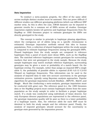 Data Imputation
To conduct a meta-analysis properly, the effect of the same allele
across multiple distinct studies must be assessed. This can prove difficult if
different studies use different genotyping platforms (which use different SNP
marker sets). As this is often the case, GWAS datasets can be imputed to
generate results for a common set of SNPs across all studies. Genotype
imputation exploits known LD patterns and haplotype frequencies from the
HapMap or 1000 Genomes project to estimate genotypes for SNPs not
directly genotyped in the study.
The concept is similar in principle to haplotype phasing algorithms,
where the contiguous set of alleles lying on a specific chromosome is
estimated. Genotype imputation methods extend this idea to human
populations. First, a collection of shared haplotypes within the study sample
is computed to estimate haplotype frequencies among the genotyped SNPs.
Phased haplotypes from the study sample are compared to reference
haplotypes from a panel of much more dense SNPs, such as the HapMap
data. The matched reference haplotypes contain genotypes for surrounding
markers that were not genotyped in the study sample. Because the study
sample haplotypes may match multiple reference haplotypes, surrounding
genotypes may be given a score or probability of a match based. On the
haplotype overlap. For example, rather than assign an imputed SNP a single
allele A, the probability of possible alleles is reported (0.85 A,0.12 C,0.03
T)based on haplotype frequencies. This information can be used in the
analysis of imputed data to take into account uncertainty in the genotype
estimation process, typically using Bayesian analysis approaches. Popular
algorithms for genotype imputation include BimBam , IMPUTE , MaCH ,and
Beagle . Much like conducting a meta-analysis, genotype imputation must
be conducted with great care. The reference panel (i.e. the 1000 Genomes
data or the HapMap project) must contain haplotypes drawn from the same
population as the study sample in order to facilitate a proper haplotype
match. If a study was conducted using individuals of Asian descent, but
only European descent populations are represented in the reference panel,
the genotype imputation quality will be poor as there is a lower probability
of a haplotype match. Also, the reference allele for each SNP must be
identical in both the study sample and the reference panel. Finally, the
analysis of imputed genotypes should account for the uncertainty in
genotype state generated by the imputation process.
 