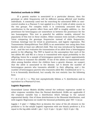 Statistical methods in GWAS
If a genetic marker is associated to a particular disease, then the
genotype or allele frequencies will be different among affected and healthy
individuals. A commonly used test for searching for associated SNPs in case-
control studies is a Pearson % test applied to a 2-by-2 table of allele counts in
the two groups. For complex traits it is commonly assumed that the
contribution to the genetic effect from each SNP is roughly additive, i.e. the
penetrance for heterozygous are somewhere in between the penetrance for the
two homozygotes. This test is powerful for additive models, whereof the
popularity of this test in these studies. Other common tests include a Pearson
%test comparing the genotype frequencies instead of allele frequencies,
Cochran Armitage test for trend in penetrances, and logistic regression. The
Transmission Disequilibrium Test (TDT) is an association test using data from
families with at least one affected child. This test was introduced by Spielman
et al. , and the test evaluates the transmission of an allele from a heterozygous
parent to the offspring. The TDT is based on the assumption that each of the
two alleles M1 and M2 at a locus is transmitted with equal probability to the
offspring, hence for a sample of heterozygous parents we expect approximately
half of them to transmit the alleleM1. If one of the alleles is transmitted more
often among families where the children have a genetic disease, we suspect
that the allele is associated to the disease. Let b denote the number of
heterozygous parents who transmits alleleM1 to their offspring, and c the
number of heterozygous parents who transmits allele M2. Conditioned on b + c,
b is is binomially distributed, but usually the test statistic has the following
form
T = (b # c)2 b + c, This test asymptotically follows a % distribution and is
equivalent to a Pearson%2-test.
Logistic Regression
Generalized Linear Models (GLMs) extend the ordinary regression model to
other response variables than the Normal distributed. GLMs are applicable if
the response variable has a distribution which belongs to the natural
exponential family. One of those distributions is the Binomial distribution, and
with Logistic Regression we model the binomial probability p(x)= P(Y =1|x) as
logp(x) 1 # p(x)= ↵ +Xj$jxj Here xj denotes the value of the jth element in the
predictor x. In the simple Logistic regression with one binary predictor x, $ is
equal to the log odds ratio$ = p(x = 1)/(1 # p(x = 1)) p(x = 0)/(1 # p(x = 0)).
 