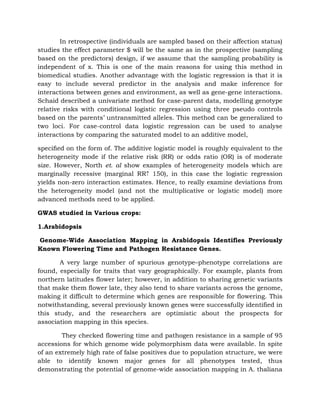 In retrospective (individuals are sampled based on their affection status)
studies the effect parameter $ will be the same as in the prospective (sampling
based on the predictors) design, if we assume that the sampling probability is
independent of x. This is one of the main reasons for using this method in
biomedical studies. Another advantage with the logistic regression is that it is
easy to include several predictor in the analysis and make inference for
interactions between genes and environment, as well as gene-gene interactions.
Schaid described a univariate method for case-parent data, modelling genotype
relative risks with conditional logistic regression using three pseudo controls
based on the parents’ untransmitted alleles. This method can be generalized to
two loci. For case-control data logistic regression can be used to analyse
interactions by comparing the saturated model to an additive model,
speciﬁed on the form of. The additive logistic model is roughly equivalent to the
heterogeneity mode if the relative risk (RR) or odds ratio (OR) is of moderate
size. However, North et. al show examples of heterogeneity models which are
marginally recessive (marginal RR⇡ 150), in this case the logistic regression
yields non-zero interaction estimates. Hence, to really examine deviations from
the heterogeneity model (and not the multiplicative or logistic model) more
advanced methods need to be applied.
GWAS studied in Various crops:
1.Arabidopsis
Genome-Wide Association Mapping in Arabidopsis Identifies Previously
Known Flowering Time and Pathogen Resistance Genes.
A very large number of spurious genotype–phenotype correlations are
found, especially for traits that vary geographically. For example, plants from
northern latitudes flower later; however, in addition to sharing genetic variants
that make them flower late, they also tend to share variants across the genome,
making it difficult to determine which genes are responsible for flowering. This
notwithstanding, several previously known genes were successfully identified in
this study, and the researchers are optimistic about the prospects for
association mapping in this species.
They checked flowering time and pathogen resistance in a sample of 95
accessions for which genome wide polymorphism data were available. In spite
of an extremely high rate of false positives due to population structure, we were
able to identify known major genes for all phenotypes tested, thus
demonstrating the potential of genome-wide association mapping in A. thaliana
 