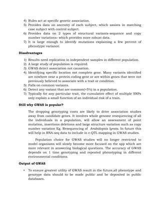 4) Rules act at specific genetic association.
5) Provides data on ancestry of each subject, which assists in matching
case subject with control subject.
6) Provides data on 2 types of structural variants-sequence and copy
number variations- which provides more robust data.
7) It is large enough to identify mutations explaining a few percent of
phenotypic variance.
Disadvantages
1) Results need replication in independent samples in different population.
2) A large study of population is required.
3) GWAS detect association not causation.
4) Identifying specific location not complete gene. Many variants identified
are nowhere near a protein coding gene or are within genes that were not
previously believed to associate with a trait or condition.
5) Falls on common variants.
6) Detect any variant that are common(>5%) in a population.
7) Typically for any particular trait, the cumulative effect of multiple SNPs
only explain a small function of an individual risk of a train.
Still why GWAS is popular?
The dropping genotyping costs are likely to drive association studies
away from candidate genes. It involves whole genome resequencing of all
the individuals in a population, will allow an assessment of point
mutation, insertions deletions and large structure variation such as copy
number variation Eg. Resequencing of Arabidopsis lyrata. In future this
will help in RNA-seq data to include in e-QTL mapping in GWAS studies.
Population choice for GWAS studies will no longer restricted to
model organisms will slowly become more focused on the spp which are
more relevant in answering biological questions. The accuracy of GWAS
depends on 1 time genotyping and repeated phenotyping in different
environmental conditions.
Output of GWAS
• To ensure greatest utility of GWAS result in the future,all phenotype and
genotype data should to be made public and be deposited in public
databases.
 