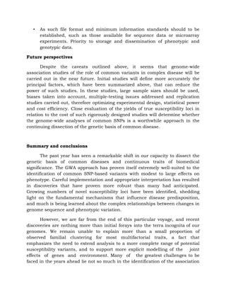 • As such file format and minimum information standards should to be
established, such as those available for sequence data or microarray
experiments. Priority to storage and dissemination of phenotypic and
genotypic data.
Future perspectives
Despite the caveats outlined above, it seems that genome-wide
association studies of the role of common variants in complex disease will be
carried out in the near future. Initial studies will define more accurately the
principal factors, which have been summarized above, that can reduce the
power of such studies. In these studies, large sample sizes should be used,
biases taken into account, multiple-testing issues addressed and replication
studies carried out, therefore optimizing experimental design, statistical power
and cost efficiency. Close evaluation of the yields of true susceptibility loci in
relation to the cost of such rigorously designed studies will determine whether
the genome-wide analyses of common SNPs is a worthwhile approach in the
continuing dissection of the genetic basis of common disease.
Summary and conclusions
The past year has seen a remarkable shift in our capacity to dissect the
genetic basis of common diseases and continuous traits of biomedical
significance. The GWA approach has proven itself extremely well-suited to the
identification of common SNP-based variants with modest to large effects on
phenotype. Careful implementation and appropriate interpretation has resulted
in discoveries that have proven more robust than many had anticipated.
Growing numbers of novel susceptibility loci have been identified, shedding
light on the fundamental mechanisms that influence disease predisposition,
and much is being learned about the complex relationships between changes in
genome sequence and phenotypic variation.
However, we are far from the end of this particular voyage, and recent
discoveries are nothing more than initial forays into the terra incognita of our
genomes. We remain unable to explain more than a small proportion of
observed familial clustering for most multifactorial traits, a fact that
emphasizes the need to extend analysis to a more complete range of potential
susceptibility variants, and to support more explicit modelling of the joint
effects of genes and environment. Many of the greatest challenges to be
faced in the years ahead lie not so much in the identification of the association
 