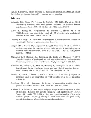 signals themselves, but in defining the molecular mechanisms through which
they influence disease risk and/or phenotypic expression.
Reference
Altshuler DM, Gibbs RA, Peltonen L, Altshuler DM, Gibbs RA, et al. (2010)
Integrating common and rare genetic variation in diverse human
populations. Nature 467: 52–58. doi: 10.1038/ nature09298.
Atwell S, Huang YS, Vilhjalmsson BJ, Willems G, Horton M, et al.
(2010)Genome-wide association study of 107 phenotypes in Arabidopsis
thaliana inbred lines. Nature 465: 627–631.
Connelly CF, Akey JM (2012) On the prospects of whole-genome association
mapping in Saccharomyces cerevisiae. Genetics.
Cooper GM, Johnson JA, Langaee TY, Feng H, Stanaway IB, et al. (2008) A
genome-wide scan for common genetic variants with a large influence on
warfarin maintenance dose. Blood 112: 1022–1027. doi: 10.1182/blood-
2008-01- 134247
Cumagun CJR, Bowden RL, Jurgenson JE, Leslie JF, Miedaner T (2004)
Genetic mapping of pathogenicity and aggressiveness of Gibberella zeae
(Fusarium graminearum) toward wheat. Phytopathology 94: 520–526.
Edwards AO, Ritter R, III, Abel KJ, Manning A, Panhuysen C, et al. (2005)
Complement factor H polymorphism and age-related macular degener-
ation. Science 308: 421–424. doi: 10.1126/ science.1110189.
Ellison CE, Hall C, Kowbel D, Welch J, Brem RB, et al. (2011) Population
genomics and local adaptation in wild isolates of a model microbial
eukaryote.
Freedman, M. et al. Assessing the impact of population stratiﬁcation on
genetic association studies. Nat. Genet. 36, 388–393 (2004).
Freimer, N. & Sabatti, C. The use of pedigree, sib-pair and association studies
of common diseases for genetic mapping and epidemiology. Nature
Genet. 36, 1045–1051 (2004).A clear and unbiased review of the main
current genetic mapping strategies that discusses analyses using
extended pedigrees, affected sib-pairs and association.
 
