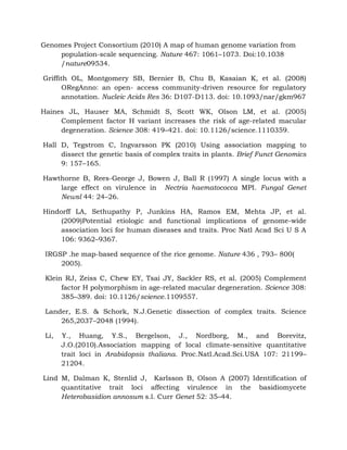 Genomes Project Consortium (2010) A map of human genome variation from
population-scale sequencing. Nature 467: 1061–1073. Doi:10.1038
/nature09534.
Griffith OL, Montgomery SB, Bernier B, Chu B, Kasaian K, et al. (2008)
ORegAnno: an open- access community-driven resource for regulatory
annotation. Nucleic Acids Res 36: D107-D113. doi: 10.1093/nar/gkm967
Haines JL, Hauser MA, Schmidt S, Scott WK, Olson LM, et al. (2005)
Complement factor H variant increases the risk of age-related macular
degeneration. Science 308: 419–421. doi: 10.1126/science.1110359.
Hall D, Tegstrom C, Ingvarsson PK (2010) Using association mapping to
dissect the genetic basis of complex traits in plants. Brief Funct Genomics
9: 157–165.
Hawthorne B, Rees-George J, Bowen J, Ball R (1997) A single locus with a
large effect on virulence in Nectria haematococca MPI. Fungal Genet
Newsl 44: 24–26.
Hindorff LA, Sethupathy P, Junkins HA, Ramos EM, Mehta JP, et al.
(2009)Potential etiologic and functional implications of genome-wide
association loci for human diseases and traits. Proc Natl Acad Sci U S A
106: 9362–9367.
IRGSP .he map-based sequence of the rice genome. Nature 436 , 793– 800(
2005).
Klein RJ, Zeiss C, Chew EY, Tsai JY, Sackler RS, et al. (2005) Complement
factor H polymorphism in age-related macular degeneration. Science 308:
385–389. doi: 10.1126/science.1109557.
Lander, E.S. & Schork, N.J.Genetic dissection of complex traits. Science
265,2037–2048 (1994).
Li, Y., Huang, Y.S., Bergelson, J., Nordborg, M., and Borevitz,
J.O.(2010).Association mapping of local climate-sensitive quantitative
trait loci in Arabidopsis thaliana. Proc.Natl.Acad.Sci.USA 107: 21199–
21204.
Lind M, Dalman K, Stenlid J, Karlsson B, Olson A (2007) Identification of
quantitative trait loci affecting virulence in the basidiomycete
Heterobasidion annosum s.l. Curr Genet 52: 35–44.
 