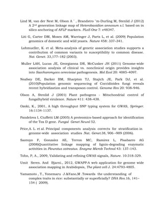 Lind M, van der Nest M, Olson A ˚ , Brandstro ¨m-Durling M, Stenlid J (2012)
A 2nd generation linkage map of Heterobasidion annosum s.l. based on in
silico anchoring of AFLP markers. PLoS One 7: e48347.
Liti G, Carter DM, Moses AM, Warringer J, Parts L, et al. (2009) Population
genomics of domestic and wild yeasts. Nature 458: 337–341.
Lohmueller, K. et al. Meta-analysis of genetic association studies supports a
contribution of common variants to susceptibility to common disease.
Nat. Genet. 33,177–182 (2003).
Muller LAH, Lucas JE, Georgianna DR, McCusker JH (2011) Genome-wide
association analysis of clinical vs. nonclinical origin provides insights
into Saccharomyces cerevisiae pathogenesis. Mol Ecol 20: 4085–4097.
Neafsey DE, Barker BM, Sharpton TJ, Stajich JE, Park DJ, et al.
(2010)Population genomic sequencing of Coccidioides fungi reveals
recent hybridization and transposon control. Genome Res 20: 938–946.
Olson A, Stenlid J (2001) Plant pathogens - Mitochondrial control of
fungalhybrid virulence. Nature 411: 438–438.
Ozoki, K., 2001, A high throughput SNP typing system for GWAS, Springer.
16:1134-1137.
Pandelova I, Ciuffetti LM (2005) A proteomics-based approach for identification
of the Tox D gene. Fungal Genet Newsl 52.
Price,A. L. et al. Principal components analysis corrects for stratification in
genome-wide association studies .Nat. Genet.38, 906 –909 (2006).
Santoyo F, Gonzalez AE, Terron MC, Ramirez L, Pisabarro AG
(2008)Quantitative linkage mapping of lignin-degrading enzymatic
activities in Pleurotus ostreatus. Enzyme Microb Technol 43: 137–143.
Tohn, P, A., 2009, Validating and refining GWAS signals, Nature. 10:318-329.
Umit Seren. And Bjarni., 2012, GWAPP:A web application for genome wide
association mapping in Arabidopsis, The plant cell J. 24:4793-4805.
Yamamoto , T., Yonemaru J.&Yano,M .Towards the understanding of
complex traits in rice: substantially or superficially? DNA Res.16, 141–
154 ( 2009).
 
