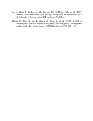 Yan J, Shah T, Warburton ML, Buckler ES, McMullen MD, et al. (2009)
Genetic characterization and linkage disequilibrium estimation of a
global maize collection using SNP markers. PLoS One 4.
Zhang H, Zhao Q, Liu K, Zhang Z, Wang Y, et al. (2009) MgCRZ1,a
transcription factor of Magnaporthe grisea, controls growth, development
and is involved in full virulence. FEMS Microbial Lett 293: 160–169.
 