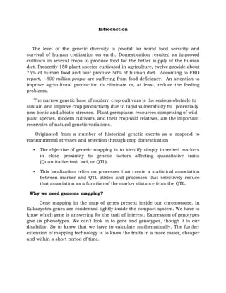 Introduction
The level of the genetic diversity is pivotal for world food security and
survival of human civilization on earth. Domestication resulted as improved
cultivars in several crops to produce food for the better supply of the human
diet. Presently 150 plant species cultivated in agriculture, twelve provide about
75% of human food and four produce 50% of human diet. According to FHO
report, ∼800 million people are suffering from food deficiency. An attention to
improve agricultural production to eliminate or, at least, reduce the feeding
problems.
The narrow genetic base of modern crop cultivars is the serious obstacle to
sustain and improve crop productivity due to rapid vulnerability to potentially
new biotic and abiotic stresses. Plant germplasm resources comprising of wild
plant species, modern cultivars, and their crop wild relatives, are the important
reservoirs of natural genetic variations.
Originated from a number of historical genetic events as a respond to
environmental stresses and selection through crop domestication
• The objective of genetic mapping is to identify simply inherited markers
in close proximity to genetic factors affecting quantitative traits
(Quantitative trait loci, or QTL).
• This localization relies on processes that create a statistical association
between marker and QTL alleles and processes that selectively reduce
that association as a function of the marker distance from the QTL.
Why we need genome mapping?
Gene mapping in the map of genes present inside our chromosome. In
Eukaryotes genes are condensed tightly inside the compact system. We have to
know which gene is answering for the trait of interest. Expression of genotypes
give us phenotypes. We can’t look in to gene and genotypes, though it is our
disability. So to know that we have to calculate mathematically. The further
extension of mapping technology is to know the traits in a more easier, cheaper
and within a short period of time.
 