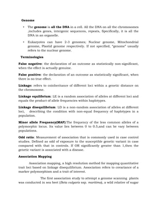 Genome
• The genome is all the DNA in a cell. All the DNA on all the chromosomes
,includes genes, intergenic sequences, repeats, Specifically, it is all the
DNA in an organelle.
• Eukaryotes can have 2-3 genomes; Nuclear genome, Mitochondrial
genome, Plastid genome respectively. If not specified, “genome” usually
refers to the nuclear genome.
Terminologies
False negative: the declaration of an outcome as statistically non-significant,
when the effect is actually genuine.
False positive: the declaration of an outcome as statistically significant, when
there is no true effect.
Linkage: refers to coinheritance of different loci within a genetic distance on
the chromosome.
Linkage equilibrium: LE is a random association of alleles at different loci and
equals the product of allele frequencies within haplotypes.
Linkage disequilibrium: LD is a non-random association of alleles at different
loci, describing the condition with non-equal frequency of haplotypes in a
population.
Minor allele Frequency(MAF):The frequency of the less common alleles of a
polymorphic locus. Its value lies between 0 to 0.5,and can be vary between
populations.
Odd ratio: Measurement of association that is commonly used in case control
studies. Defined as odd of exposure to the susceptible genetic variant in case
compared with that in controls. If OR significantly greater than 1,then the
genetic variant is associated with a disease.
Association Mapping
Association mapping, a high resolution method for mapping quantitative
trait loci based on linkage disequilibrium. Association refers to covariance of a
marker polymorphism and a trait of interest.
The first association study to attempt a genome scanning plants
was conducted in sea beet (Beta vulgaris ssp. maritima), a wild relative of sugar
 