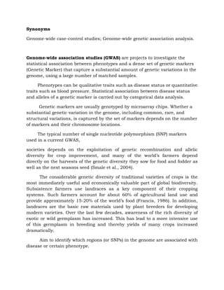 Synonyms
Genome-wide case-control studies; Genome-wide genetic association analysis.
Genome-wide association studies (GWAS) are projects to investigate the
statistical association between phenotypes and a dense set of genetic markers
(Genetic Marker) that capture a substantial amount of genetic variations in the
genome, using a large number of matched samples.
Phenotypes can be qualitative traits such as disease status or quantitative
traits such as blood pressure. Statistical association between disease status
and alleles of a genetic marker is carried out by categorical data analysis.
Genetic markers are usually genotyped by microarray chips. Whether a
substantial genetic variation in the genome, including common, rare, and
structural variations, is captured by the set of markers depends on the number
of markers and their chromosome locations.
The typical number of single nucleotide polymorphism (SNP) markers
used in a current GWAS,
societies depends on the exploitation of genetic recombination and allelic
diversity for crop improvement, and many of the world’s farmers depend
directly on the harvests of the genetic diversity they sow for food and fodder as
well as the next seasons seed (Smale et al., 2004).
The considerable genetic diversity of traditional varieties of crops is the
most immediately useful and economically valuable part of global biodiversity.
Subsistence farmers use landraces as a key component of their cropping
systems. Such farmers account for about 60% of agricultural land use and
provide approximately 15-20% of the world’s food (Francis, 1986). In addition,
landraces are the basic raw materials used by plant breeders for developing
modern varieties. Over the last few decades, awareness of the rich diversity of
exotic or wild germplasm has increased. This has lead to a more intensive use
of this germplasm in breeding and thereby yields of many crops increased
dramatically.
Aim to identify which regions (or SNPs) in the genome are associated with
disease or certain phenotype.
 