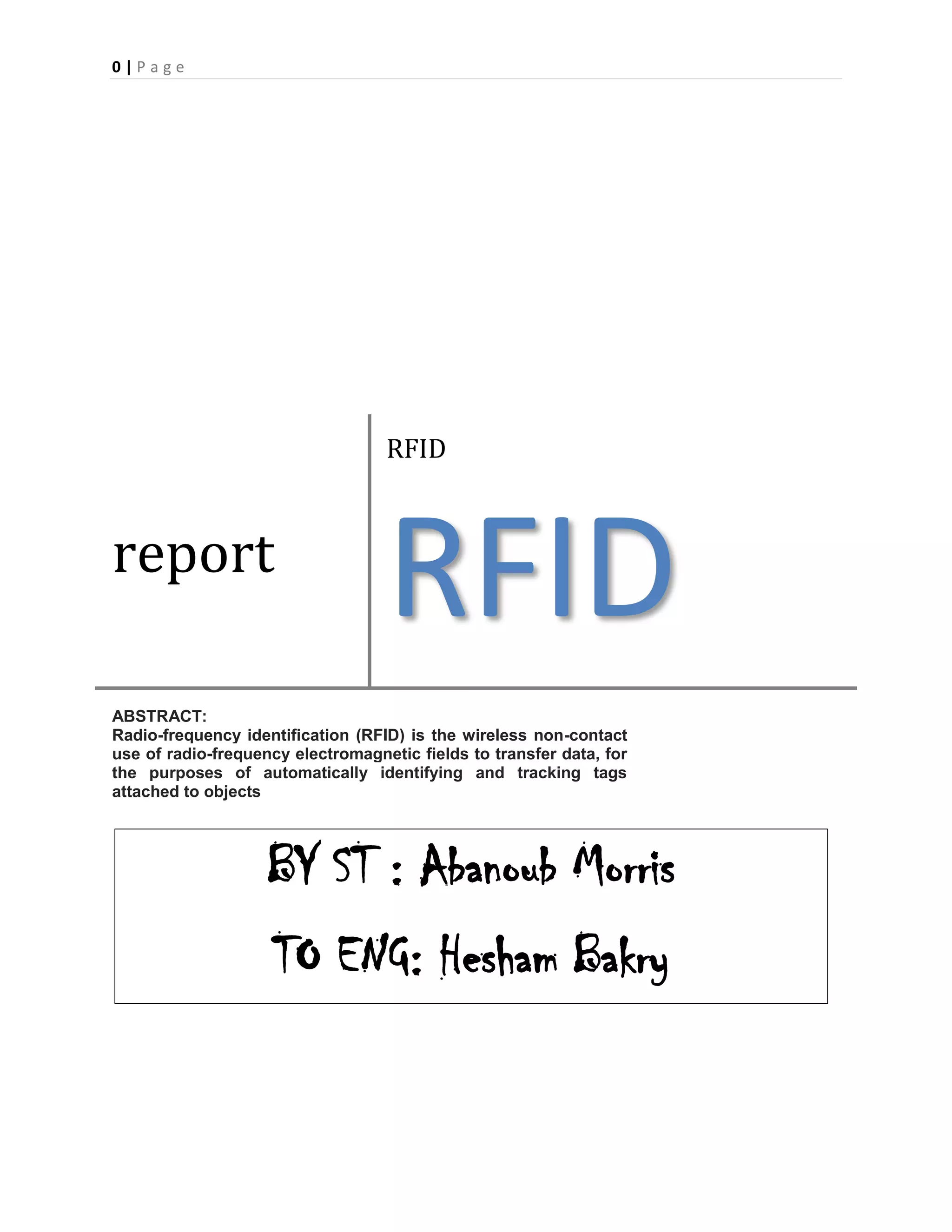 0 | P a g e
report
RFID
RFID
ABSTRACT:
Radio-frequency identification (RFID) is the wireless non-contact
use of radio-frequency electromagnetic fields to transfer data, for
the purposes of automatically identifying and tracking tags
attached to objects
BY ST : Abanoub Morris
TO ENG: Hesham Bakry
 