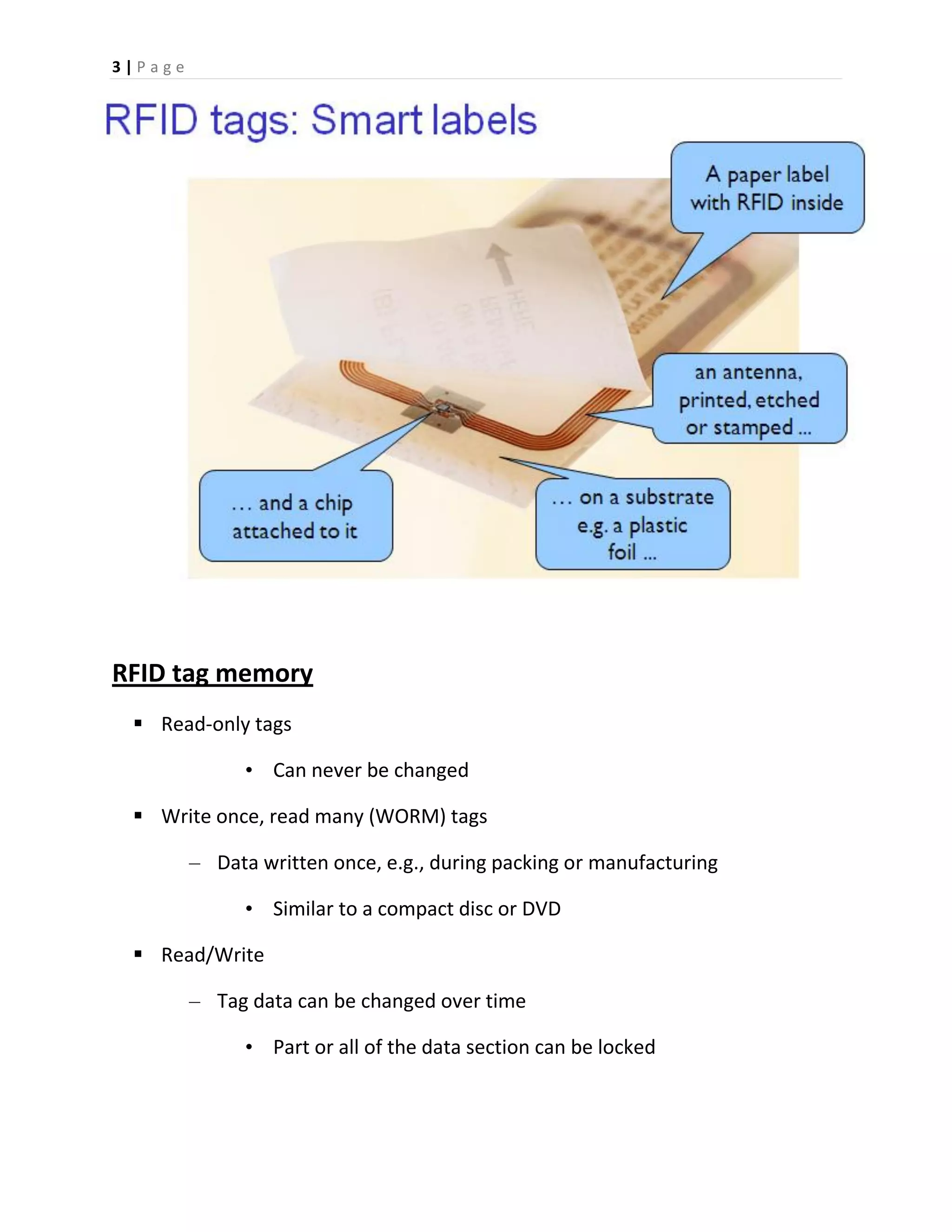 3 | P a g e
RFID tag memory
 Read-only tags
• Can never be changed
 Write once, read many (WORM) tags
– Data written once, e.g., during packing or manufacturing
• Similar to a compact disc or DVD
 Read/Write
– Tag data can be changed over time
• Part or all of the data section can be locked
 