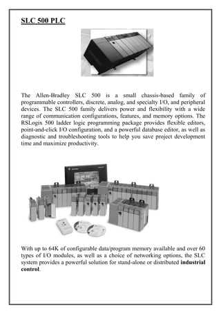 SLC 500 PLC
The Allen-Bradley SLC 500 is a small chassis-based family of
programmable controllers, discrete, analog, and specialty I/O, and peripheral
devices. The SLC 500 family delivers power and flexibility with a wide
range of communication configurations, features, and memory options. The
RSLogix 500 ladder logic programming package provides flexible editors,
point-and-click I/O configuration, and a powerful database editor, as well as
diagnostic and troubleshooting tools to help you save project development
time and maximize productivity.
With up to 64K of configurable data/program memory available and over 60
types of I/O modules, as well as a choice of networking options, the SLC
system provides a powerful solution for stand-alone or distributed industrial
control.
 