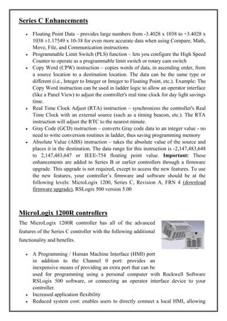 Series C Enhancements
Floating Point Data – provides large numbers from -3.4028 x 1038 to +3.4028 x
1038 ±1.17549 x 10-38 for even more accurate data when using Compare, Math,
Move, File, and Communication instructions
Programmable Limit Switch (PLS) function – lets you configure the High Speed
Counter to operate as a programmable limit switch or rotary cam switch
Copy Word (CPW) instruction – copies words of data, in ascending order, from
a source location to a destination location. The data can be the same type or
different (i.e., Integer to Integer or Integer to Floating Point, etc.). Example: The
Copy Word instruction can be used in ladder logic to allow an operator interface
(like a Panel View) to adjust the controller's real time clock for day light savings
time.
Real Time Clock Adjust (RTA) instruction – synchronizes the controller's Real
Time Clock with an external source (such as a timing beacon, etc.). The RTA
instruction will adjust the RTC to the nearest minute.
Gray Code (GCD) instruction – converts Gray code data to an integer value - no
need to write conversion routines in ladder, thus saving programming memory
Absolute Value (ABS) instruction – takes the absolute value of the source and
places it in the destination. The data range for this instruction is -2,147,483,648
to 2,147,483,647 or IEEE-754 floating point value. Important: These
enhancements are added to Series B or earlier controllers through a firmware
upgrade. This upgrade is not required, except to access the new features. To use
the new features, your controller’s firmware and software should be at the
following levels: MicroLogix 1200, Series C, Revision A, FRN 4 (download
firmware upgrade), RSLogix 500 version 5.00
MicroLogix 1200R controllers
The MicroLogix 1200R controller has all of the advanced
features of the Series C controller with the following additional
functionality and benefits.
A Programming / Human Machine Interface (HMI) port
in addition to the Channel 0 port: provides an
inexpensive means of providing an extra port that can be
used for programming using a personal computer with Rockwell Software
RSLogix 500 software, or connecting an operator interface device to your
controller.
Increased application flexibility
Reduced system cost: enables users to directly connect a local HMI, allowing
 