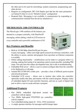 the other port to be used for networking, modem connection, programming and
other devices
Requires no configuration: DF1 Full Duplex port that has the same parameters
as Channel 0 when it is in its ―Default Comms‖ configuration
Respond Only: Messaging is not available; it communicates by responding to
communications initiated from the device attached to it
MICROLOGIX 1100 CONTROLLER
The MicroLogix 1100 combines all the features you
demand in a compact controller, with EtherNet/IP
messaging, online editing, a built-in LCD screen on
every controller and a powerful combination of I/O.
Key Features and Benefits
Built-in 10/100 Mbps EtherNet/IP port for peer-
to-peer messaging – offers users high speed connectivity between controllers, with
the ability to access, monitor and program from anywhere an Ethernet connection
is available
Online editing functionality – modifications can be made to a program while it is
running, making fine tuning of an operating control system possible, including PID
loops. Not only does this reduce development time, but it aids in troubleshooting
Embedded Web server – allows a user to custom configure data from the controller
to be displayed as a web page
Isolated RS-232/RS-485 combo port – provides a host of different point-to-point
and network protocols
Embedded LCD screen – allows user to monitor data within the controller,
optionally modify that data, and interact with the control program. Displays status
of embedded digital I/O and controller functions, and acts as a pair of digital trim
pots to allow a user to tweak and tune a program
Additional Features
One 20kHz embedded high-speed counter (on
controllers with dc inputs)
Two 20kHz high-speed PTO/PWM (on controllers
with dc outputs)
Two embedded analog inputs (0 - 10 dc, 10 bit resolution)
A simple operator interface for messages and bit/integer input
 