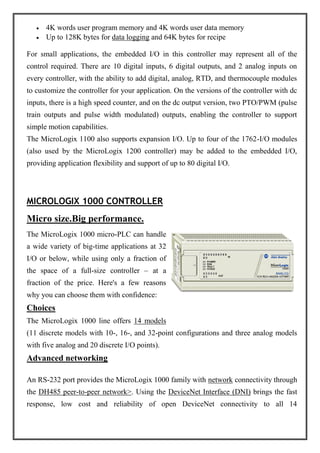 4K words user program memory and 4K words user data memory
Up to 128K bytes for data logging and 64K bytes for recipe
For small applications, the embedded I/O in this controller may represent all of the
control required. There are 10 digital inputs, 6 digital outputs, and 2 analog inputs on
every controller, with the ability to add digital, analog, RTD, and thermocouple modules
to customize the controller for your application. On the versions of the controller with dc
inputs, there is a high speed counter, and on the dc output version, two PTO/PWM (pulse
train outputs and pulse width modulated) outputs, enabling the controller to support
simple motion capabilities.
The MicroLogix 1100 also supports expansion I/O. Up to four of the 1762-I/O modules
(also used by the MicroLogix 1200 controller) may be added to the embedded I/O,
providing application flexibility and support of up to 80 digital I/O.
MICROLOGIX 1000 CONTROLLER
Micro size.Big performance.
The MicroLogix 1000 micro-PLC can handle
a wide variety of big-time applications at 32
I/O or below, while using only a fraction of
the space of a full-size controller – at a
fraction of the price. Here's a few reasons
why you can choose them with confidence:
Choices
The MicroLogix 1000 line offers 14 models
(11 discrete models with 10-, 16-, and 32-point configurations and three analog models
with five analog and 20 discrete I/O points).
Advanced networking
An RS-232 port provides the MicroLogix 1000 family with network connectivity through
the DH485 peer-to-peer network>. Using the DeviceNet Interface (DNI) brings the fast
response, low cost and reliability of open DeviceNet connectivity to all 14
 