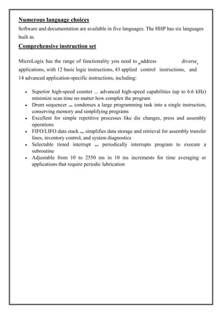 Numerous language choices
Software and documentation are available in five languages. The HHP has six languages
built in.
Comprehensive instruction set
MicroLogix has the range of functionality you need to address diverse
applications, with 12 basic logic instructions, 43 applied control instructions, and
14 advanced application-specific instructions, including:
Superior high-speed counter ... advanced high-speed capabilities (up to 6.6 kHz)
minimize scan time no matter how complex the program
Drum sequencer ... condenses a large programming task into a single instruction,
conserving memory and simplifying programs
Excellent for simple repetitive processes like die changes, press and assembly
operations
FIFO/LIFO data stack ... simplifies data storage and retrieval for assembly transfer
lines, inventory control, and system diagnostics
Selectable timed interrupt ... periodically interrupts program to execute a
subroutine
Adjustable from 10 to 2550 ms in 10 ms increments for time averaging or
applications that require periodic lubrication
“ ‘
 