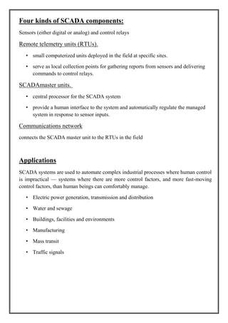 Four kinds of SCADA components:
Sensors (either digital or analog) and control relays
Remote telemetry units (RTUs).
• small computerized units deployed in the field at specific sites.
• serve as local collection points for gathering reports from sensors and delivering
commands to control relays.
SCADAmaster units.
• central processor for the SCADA system
• provide a human interface to the system and automatically regulate the managed
system in response to sensor inputs.
Communications network
connects the SCADA master unit to the RTUs in the field
Applications
SCADA systems are used to automate complex industrial processes where human control
is impractical — systems where there are more control factors, and more fast-moving
control factors, than human beings can comfortably manage.
• Electric power generation, transmission and distribution
• Water and sewage
• Buildings, facilities and environments
• Manufacturing
• Mass transit
• Traffic signals
 