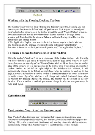 Working with the Floating/Docking Toolbars
The WindowMaker toolbars have "floating and docking" capability. Meaning you can
move any toolbar from its default "docked" position and dock it again on any edge of
theWindowMaker window or, in the toolbar area at the top of WindowMaker's window.
Docked toolbars can also be moved from their docked position at the edge of the
window and floated within the window. When a toolbar is floating, it will have a title
bar and you can change its size.
8 The Application Explorer can also be docked or floated anywhere in the window
and its size can also be changed when it is floating just like any other toolbar.
For more information on the Application Explorer, see "The Application Explorer."
To change a docked toolbar's location in the window:
Click the toolbar's "cool bars" or, on a blank area of the docked toolbar. Hold down the
left mouse button as you move the toolbar away from the edge of the window or, out of
the toolbar area, or any edge of the WindowMaker window. Move the toolbar to another
edge of the window or, to a new position in the toolbar area. If you move a horizontally
docked toolbar to the left or right edge of the WindowMaker window, it will
automatically change to its default vertical shape when in position for docking to that
edge. Likewise, if you move a vertical toolbar to the toolbar area at the top of the window
or, to the bottom edge of the window, it will change to its default horizontal shape when
in position for docking. Release the mouse. The toolbar will be docked in the new
location. When a toolbar is docked, you cannot change its size nor can you access its
right-click menu.
General toolbar
Customizing Your Runtime Environment
Like WindowMaker, there are many properties that you can set to customize your
runtime environment (WindowViewer). For example, you can set the blinking speed for
blinking objects, the system inactivity timeout and warning values, the windows that are
automatically opened when WindowViewer is started from its icon or its menu
 