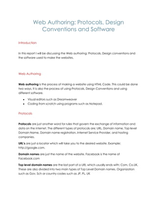 Web Authoring: Protocols, Design
Conventions and Software
Introduction
In this report I will be discussing the Web authoring; Protocols, Design conventions and
the software used to make the websites.
Web Authoring
Web authoring is the process of making a website using HTML Code. This could be done
two ways. It is also the process of using Protocols, Design Conventions and using
different software.
Visual editors such as Dreamweaver
Coding from scratch using programs such as Notepad.
Protocols
Protocols are just another word for rules that govern the exchange of information and
data on the internet. The different types of protocols are; URL, Domain name, Top level
Domain Name, Domain name registration, Internet Service Provider, and hosting
companies.
URL’s are just a locator which will take you to the desired website. Example:
http://google.com.
Domain names are just the name of the website. Facebook is the name of
Facebook.com
Top level domain names are the last part of a URL which usually ends with: Com, Co.UK,
These are also divided into two main types of Top Level Domain names. Organization
such as Gov, Sch or country codes such as JP, PL, UK
 