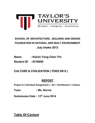 SCHOOL OF ARCHITECTURE , BUILDING AND DESIGN
FOUNDATION IN NATURAL AND BUILT ENVIRONMENT
July Intake 2013
Name : Kelvin Yong Chen Yin
Student ID : 0316050
CULTURE & CIVILIZATION ( FDES 0815 )
REPORT
Project 3 ( individual Assignment ) : Art + Architecture + Culture
Tutor : Ms. Norma
Submission Date : 13th
June 2014
Table Of Content
 
