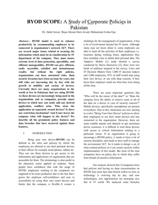BYOD SCOPE: A Study of Corporate Policies in
Pakistan
Dr. Zahid Anwar, Shuja Ahmad, Haris Javaid, Muhammad Arslan Ejaz
Abstract--- BYOD model is used to enhance
productivity by recommending employees to be
connected to organization’s network 24/7. There
are several major issues related to securing the
information which must be in consideration by IT
department of the company. They must assure
extreme level of data protection, operability, and
efficient manageability. BYOD can give efficient,
easily accessible, satisfied and instantaneous
results; but without the right policies,
organizations can have unwanted risks. Data
security breaches have been an issue for years, but
still risks are increasing day by day with the
growth in mobility and variety of devices.
Currently there are many organizations in the
world (a few in Pakistan) that are using BYOD.
As these devices are increasingly being used in the
organizations and as companies provide smart
devices to which user can easily add any desired
application, conflicts arise. Who owns the
application on separately owned devices? Is there
any restriction mechanism? And if user leaves the
company what will happen to the device? We
describe all the prominent policy features and
data breeches that have occurred against those
features.
I. INTRODUCTION
Bring your own device (BYOD) can be
defined as the rules and policies by which the
employees are allowed to use their personal devices
in their offices for example smart phones, tablets etc.
They can use these devices to get access to the
information and applications of organization that are
accessible for them. The terminology is also useful in
the education sector applied on students. Some
people have confidence that with the usage of
BYOD, employees working in the companies are
supposed to be more productive due to the fact that t
grows the employee self-confidence and ease in
accessibility by using their own smart devices and
thinks that the company is flexible. It creates a
challenge for the management of organization; it has
a lot of involvement beyond the IT sector. Although
many may not know about it, some employers are
able to track all the activities of their employees i.e.
locations during working hours, applications they
have installed, view or delete their personal data. The
Adaptive Mobile [1] study showed a survey
conducted by Harris Interactive [2], there were two
kinds of audience targeted in the survey, Users and
IT Decision Makers from 1,000 IT decision makers
and 1,000 employees, 83% of staff would stop using
their own device, or use with deep concern, if they
knew their employer could see what they were doing
all the time.
There are some important questions like
“Who will be the owner of the data?” or “Does the
company have the ability to remove some or all of
the data on a device in case of security concern?”
Mobile devices, specifically smartphones are present
everywhere. Due to this, businesses are now starting
to evolve "Bring Your Own Device" policies to allow
their employees to use their smart devices and stay
connected to the organization. However, there are
some notable attacks and obstacle to get maximum
device resources; it is difficult to trust these devices
with access to critical information relating to a
particular owner. If an organization is going to
encourage a BYOD policy, it needs to have a lot of
security discipline, and needs to have staff to manage
the environment 24/7. So it needs to design a set of
rules (related polices) so it can ensure security within
implementation of this model. But most of the time
companies have no policy due to which they suffer
from breach of sensitive information.
Our analysis showed that if companies have
bad policies and having no deep concentrations on
BYOD they must face data breach within no time as
technology is evolving day by day, and new
technologies, new opportunities are emerging very
fast in IT world. We analyzed some breaches
 