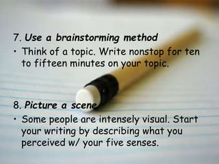 7. Use a brainstorming method
• Think of a topic. Write nonstop for ten
to fifteen minutes on your topic.
8. Picture a scene
• Some people are intensely visual. Start
your writing by describing what you
perceived w/ your five senses.
 