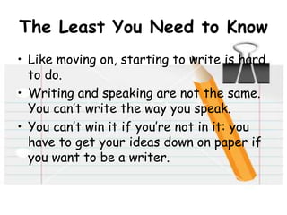 The Least You Need to Know
• Like moving on, starting to write is hard
to do.
• Writing and speaking are not the same.
You can’t write the way you speak.
• You can’t win it if you’re not in it: you
have to get your ideas down on paper if
you want to be a writer.
 