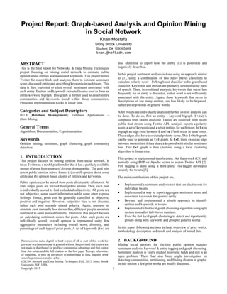 1
Project Report: Graph-based Analysis and Opinion Mining
in Social Network
Khan Mostafa
Stony Brook University
Student ID# 109365509
khan.@nafSadh.com
ABSTRACT
This is the final report for Networks & Data Mining Techniques
project focusing on mining social network to estimate public
opinion about entities and associated keywords. This project mines
Twitter for recent feeds and analyzes them to estimate sentiment
score, discussed entity and describing keywords in each tweet. This
data is then exploited to elicit overall sentiment associated with
each entity. Entities and keywords extracted is also used to form an
entity-keyword bigraph. This graph is further used to detect entity
communities and keywords found within those communities.
Presented implementation works in linear time.
Categories and Subject Descriptors
H.2.8 [Database Management]: Database Applications –
Data Mining.
General Terms
Algorithms, Documentation, Experimentation.
Keywords
Opinion mining, sentiment, graph clustering, graph community
detection.
1. INTRODUCTION
This project focuses on mining opinion from social network. It
takes Twitter as a model platform for that it has a publicly available
stream of posts from people of diverge demographic. The goal is to
report public opinion in two forms: (a) overall opinion about some
entity and (b) opinion based cluster of entities and keywords.
Public opinion can be mined from posts about entity of interest. At
first, ample posts are fetched from public stream. Then, each post
is individually scored to find embedded subjectivity. All posts are
not subjective, some assert information while some other express
feelings. Hence, posts can be generally classified as objective,
positive and negative. However, subjective bias is not discrete;
rather each post embody mixed polarity. Again, attempts to
annotate post manually has shown that, different people associate
sentiment to same posts differently. Therefore, this project focuses
on calculating sentiment scores for posts. After each posts are
individually scored, overall opinion is represented using few
aggregative parameters including overall score, diversity, and
percentage of each type of polar posts. A set of keywords (kw) are
also identified to report how the entity (E) is positively and
negatively described.
In this project sentiment analysis is done using an approach similar
to [1], using a combination of two naïve Bayes classifiers to
calculate polarity score – PoS tag based classifier and n-gram based
classifier. Keywords and entities are primarily detected using parts
of speech. Then, in combined analysis, keywords that occur less
frequently for an entity is discarded, as that word is not sufficiently
associated with the entity. Again, those keywords that occur in
descriptions of too many entities, are less likely to be keyword,
rather are stop-words or generic words.
After tweets are individually analyzed further overall analysis can
be done. To do so, first an entity – keyword bigraph (E×kw) is
computed from tweets analyzed. Tweets are collected from recent
public feed stream using Twitter API. Analysis reports a polarity
score, a set of keywords and a set of entities for each tweet. In E×kw
bigraph an edge exist between E and kw if both occur in same tweet.
These edges also have associated polarity score. This E×kw bigraph
can be used to generate an E×E graph. In E×E, there exists an edge
between two entities if they share a keyword with similar sentiment
bias. This E×E graph is then clustered using a local clustering
algorithm in linear time.
This project is implemented mainly using .Net framework (C#) and
partially using PHP on Apache server to access Twitter API [2].
PoS tagging is done using a third party TreeTagger developed
recently for tweets [3].
The main contributions of this project are,
 Implemented a sentiment analysis tool that can elicit scores for
individual tweets
 Implemented a way to report aggregate sentiment score and
associated keywords for queried entity
 Devised and implemented a simple approach to identify
entities and keywords in tweets
 Implemented a fast local graph clustering algorithm using split
vectors instead of full-blown matrices.
 Used the fast local graph clustering to detect and report entity
groups along with keywords and grouped polarity scores
In this report following sections include, overview of prior works,
methodology description and result and analysis of mined data.
2. BACKGROUND
Mining social network for eliciting public opinion requires
sentiment analysis, keyword & entity tagging and graph clustering.
Sentiment analysis is vastly studied in several fields and still is an
open problem. There had also been ample investigation on
detecting communities, partitioning, and finding clusters in graphs.
In this section a few prior works are briefly discussed.
Permission to make digital or hard copies of all or part of this work for
personal or classroom use is granted without fee provided that copies are
not made or distributed for profit or commercial advantage and that copies
bear this notice and the full citation on the first page. To copy otherwise,
or republish, to post on servers or to redistribute to lists, requires prior
specific permission and/or a fee.
CSE590 Network and Data Mining Techniques, Fall, 2013, Stony Brook
University, NY, USA.
Copyright 2013
 