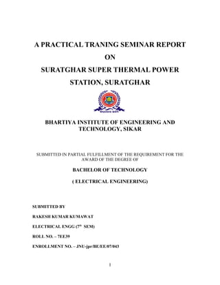 A PRACTICAL TRANING SEMINAR REPORT
ON
SURATGHAR SUPER THERMAL POWER
STATION, SURATGHAR
BHARTIYA INSTITUTE OF ENGINEERING AND
TECHNOLOGY, SIKAR
SUBMITTED IN PARTIAL FULFILLMENT OF THE REQUIREMENT FOR THE
AWARD OF THE DEGREE OF
BACHELOR OF TECHNOLOGY
( ELECTRICAL ENGINEERING)
SUBMITTED BY
RAKESH KUMAR KUMAWAT
ELECTRICAL ENGG (7th
SEM)
ROLL NO. – 7EE39
ENROLLMENT NO. – JNU-jpr/BE/EE/07/043
I
 