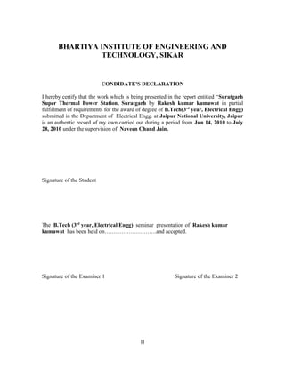 BHARTIYA INSTITUTE OF ENGINEERING AND
TECHNOLOGY, SIKAR
CONDIDATE’S DECLARATION
I hereby certify that the work which is being presented in the report entitled “Suratgarh
Super Thermal Power Station, Suratgarh by Rakesh kumar kumawat in partial
fulfillment of requirements for the award of degree of B.Tech(3rd
year, Electrical Engg)
submitted in the Department of Electrical Engg. at Jaipur National University, Jaipur
is an authentic record of my own carried out during a period from Jun 14, 2010 to July
28, 2010 under the supervision of Naveen Chand Jain.
Signature of the Student
The B.Tech (3rd
year, Electrical Engg) seminar presentation of Rakesh kumar
kumawat has been held on……………………….and accepted.
Signature of the Examiner 1 Signature of the Examiner 2
II
 
