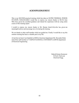 ACKNOWLEDGEMENT
This is my SECOND practical training which has taken at SUPER THERMAL POWER
STATION; SURATGARH.I would like to express my sincere thanks to Mr.N.C.Jain
Who have given his excellent guidance and shared his experience with me using entire
course of this training report.
I would to express my sincere thanks to Mr. Raman Jain(A.En).who has given me
meaningful advice and encourage me a lot during the training.
We are thanks to other staff member which are guided me. Finally I would like to say this
summer training has been a valuable part in my life.
At last but not least I am thankful to HOD of electrical department Mr. Devendra Doda
and all the staff member of “JAIPUR NATIONAL UNIVERSITY,JAIPUR department
of Electrical Engineering.
Rakesh Kumar Kumawat
B.Tech. Final year
Electrical Engg.
III
 