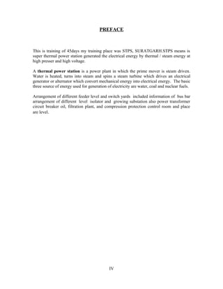 PREFACE
This is training of 45days my training place was STPS, SURATGARH.STPS means is
super thermal power station generated the electrical energy by thermal / steam energy at
high presser and high voltage.
A thermal power station is a power plant in which the prime mover is steam driven.
Water is heated, turns into steam and spins a steam turbine which drives an electrical
generator or alternator which convert mechanical energy into electrical energy. The basic
three source of energy used for generation of electricity are water, coal and nuclear fuels.
Arrangement of different feeder level and switch yards included information of bus bar
arrangement of different level isolator and growing substation also power transformer
circuit breaker oil, filtration plant, and compression protection control room and place
are level.
IV
 