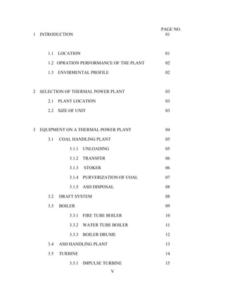 PAGE NO.
1 INTRODUCTION 01
1.1 LOCATION 01
1.2 OPRATION PERFORMANCE OF THE PLANT 02
1.3 ENVIRMENTAL PROFILE 02
2 SELECTION OF THERMAL POWER PLANT 03
2.1 PLANT LOCATION 03
2.2 SIZE OF UNIT 03
3 EQUIPMENT ON A THERMAL POWER PLANT 04
3.1 COAL HANDLING PLANT 05
3.1.1 UNLOADING 05
3.1.2 TRANSFER 06
3.1.3 STOKER 06
3.1.4 PURVERIZATION OF COAL 07
3.1.5 ASH DISPOSAL 08
3.2 DRAFT SYSTEM 08
3.3 BOILER 09
3.3.1 FIRE TUBE BOILER 10
3.3.2 WATER TUBE BOILER 11
3.3.3 BOILER DRUME 12
3.4 ASH HANDLING PLANT 13
3.5 TURBINE 14
3.5.1 IMPULSE TURBINE 15
V
 
