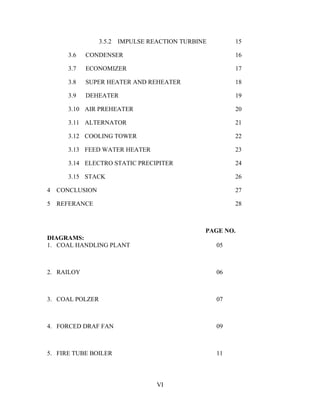 3.5.2 IMPULSE REACTION TURBINE 15
3.6 CONDENSER 16
3.7 ECONOMIZER 17
3.8 SUPER HEATER AND REHEATER 18
3.9 DEHEATER 19
3.10 AIR PREHEATER 20
3.11 ALTERNATOR 21
3.12 COOLING TOWER 22
3.13 FEED WATER HEATER 23
3.14 ELECTRO STATIC PRECIPITER 24
3.15 STACK 26
4 CONCLUSION 27
5 REFERANCE 28
PAGE NO.
DIAGRAMS:
1. COAL HANDLING PLANT 05
2. RAILOY 06
3. COAL POLZER 07
4. FORCED DRAF FAN 09
5. FIRE TUBE BOILER 11
VI
 