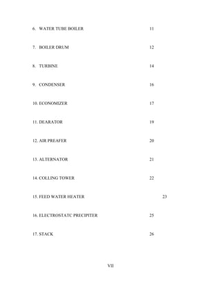 6. WATER TUBE BOILER 11
7. BOILER DRUM 12
8. TURBINE 14
9. CONDENSER 16
10. ECONOMIZER 17
11. DEARATOR 19
12. AIR PREAFER 20
13. ALTERNATOR 21
14. COLLING TOWER 22
15. FEED WATER HEATER 23
16. ELECTROSTATC PRECIPITER 25
17. STACK 26
VII
 