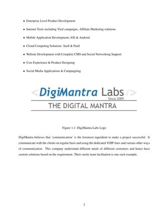 • Enterprise Level Product Development
• Internet Tools including Viral campaigns, Afﬁliate Marketing solutions
• Mobile Application Development; iOS & Android
• Cloud Computing Solutions SaaS & PaaS
• Website Development with Complete CMS and Social Networking Support
• User Experience & Product Designing
• Social Media Applications & Campaigning
Figure 1.1: DigiMantra Labs Logo
DigiMantra believes that ’communication’ is the foremost ingredient to make a project successful. It
communicate with the clients on regular basis and using the dedicated VOIP lines and various other ways
of communication. This company understand different needs of different customers and hence have
custom solutions based on the requirement. Their onsite team facilitation is one such example.
2
 