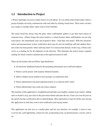 1.2 Introduction to Project
e-Notice App helps you access online notices on your phone. It is an online notice board maker where a
group of people can easily communicate with each other by sticking virtual notes. These notes can have
text, images or include online videos such as from YouTube.
The notice board has always been the place where staff/students gathers to get their latest release of
corporate news. eNotice brings the notice board to a virtual location where staff/students can not only
read notices, but immediately react and respond to them - from their own desks! With this electronic
notice and announcement system, notiﬁcation alerts may be sent out notifying staff and students that a
new notice has been posted, where staff may know if it concerns him directly. In this way, e-Notice also
serves as a mailing list for all employees in the directory. This eliminates the need to keep a separate
mailing list which is hard to maintain due to the rapid movement of staff.
These are the features that an eNotice App should have:
• An electronic dashboard board for disseminating information out to staff and students.
• Notices can be posted, with response obtained instantly.
• Staff or student can be notiﬁed of new postings via notiﬁcation alert.
• Notice administrator may push important notices in to selected staff’s email.
• Notice administrator may create any notice category.
The interface of this application is straightforward and takes you roughly a minute to get started. Adding
notes to board is easy, just click on the post notice button and enter the text. Users can view the post on
the spot by having a notiﬁcation alert in android phone. Here registration is must for all the users having
this application in order they want to have notiﬁcation and staying stuned.
This application can also acts as a market place and lets you advertise, for example, a room to rent,
a car for sale, a job opportunity, a house for sale, an upcoming event, an announcement, a service, and so
on.
3
 