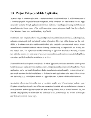 1.3 Project Category (Mobile Application)
”e-Notice App” is a mobile application i.e an Internet based Mobile application. A mobile application is
a computer program designed to run on smartphones, tablet computers and other mobile devices. Apps
are usually available through application distribution platforms, which began appearing in 2008 and are
typically operated by the owner of the mobile operating system, such as the Apple App Store, Google
Play, Windows Phone Store, and BlackBerry App World.
Mobile apps were originally offered for general productivity and information retrieval, including email,
calendar, contacts, and stock market and weather information. However, public demand and the avail-
ability of developer tools drove rapid expansion into other categories, such as mobile games, factory
automation, GPS and location-based services, banking, order-tracking, ticket purchases and recently mo-
bile medical apps. The explosion in number and variety of apps made discovery a challenge, which in
turn led to the creation of a wide range of review, recommendation, and curation sources, including blogs,
magazines, and dedicated online app-discovery services.
Mobile application development is the process by which application software is developed for low-power
handheld devices, such as personal digital assistants, enterprise digital assistants or mobile phones. These
applications can be pre-installed on phones during manufacturing, downloaded by customers from vari-
ous mobile software distribution platforms, or delivered as web applications using server-side or client-
side processing (e.g. JavaScript) to provide an ”application-like” experience within a Web browser.
Application software developers also have to consider a lengthy array of screen sizes, hardware spec-
iﬁcations and conﬁgurations because of intense competition in mobile software and changes within each
of the platforms. Mobile app development has been steadily growing, both in terms of revenues and jobs
created. The popularity of mobile apps has continued to rise, as their usage has become increasingly
prevalent across mobile phone users.
5
 