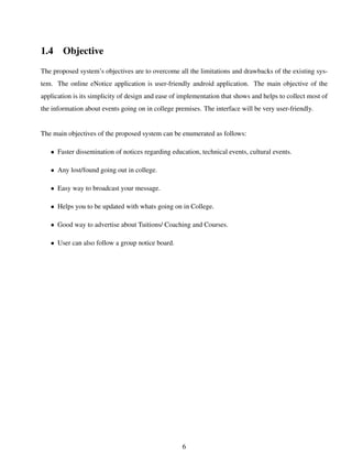 1.4 Objective
The proposed system’s objectives are to overcome all the limitations and drawbacks of the existing sys-
tem. The online eNotice application is user-friendly android application. The main objective of the
application is its simplicity of design and ease of implementation that shows and helps to collect most of
the information about events going on in college premises. The interface will be very user-friendly.
The main objectives of the proposed system can be enumerated as follows:
• Faster dissemination of notices regarding education, technical events, cultural events.
• Any lost/found going out in college.
• Easy way to broadcast your message.
• Helps you to be updated with whats going on in College.
• Good way to advertise about Tuitions/ Coaching and Courses.
• User can also follow a group notice board.
6
 