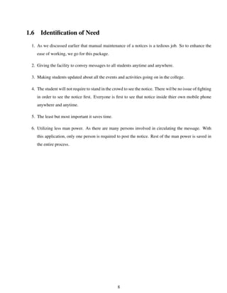 1.6 Identiﬁcation of Need
1. As we discussed earlier that manual maintenance of a notices is a tedious job. So to enhance the
ease of working, we go for this package.
2. Giving the facility to convey messages to all students anytime and anywhere.
3. Making students updated about all the events and activities going on in the college.
4. The student will not require to stand in the crowd to see the notice. There wil be no issue of ﬁghting
in order to see the notice ﬁrst. Everyone is ﬁrst to see that notice inside thier own mobile phone
anywhere and anytime.
5. The least but most important it saves time.
6. Utilizing less man power. As there are many persons involved in circulating the message. With
this application, only one person is required to post the notice. Rest of the man power is saved in
the entire process.
8
 