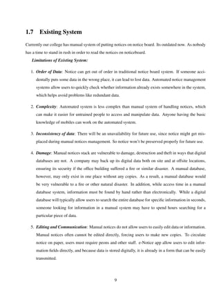 1.7 Existing System
Currently our college has manual system of putting notices on notice board. Its outdated now. As nobody
has a time to stand in rush in order to read the notices on noticeboard.
Limitations of Existing System:
1. Order of Data: Notice can get out of order in traditional notice board system. If someone acci-
dentally puts some data in the wrong place, it can lead to lost data. Automated notice management
systems allow users to quickly check whether information already exists somewhere in the system,
which helps avoid problems like redundant data.
2. Complexity: Automated system is less complex than manual system of handling notices, which
can make it easier for untrained people to access and manipulate data. Anyone having the basic
knowledge of mobiles can work on the automated system.
3. Inconsistency of data: There will be an unavailability for future use, since notice might get mis-
placed during manual notices management. So notice won’t be preserved properly for future use.
4. Damage: Manual notices stack are vulnerable to damage, destruction and theft in ways that digital
databases are not. A company may back up its digital data both on site and at offsite locations,
ensuring its security if the ofﬁce building suffered a ﬁre or similar disaster. A manual database,
however, may only exist in one place without any copies. As a result, a manual database would
be very vulnerable to a ﬁre or other natural disaster. In addition, while access time in a manual
database system, information must be found by hand rather than electronically. While a digital
database will typically allow users to search the entire database for speciﬁc information in seconds,
someone looking for information in a manual system may have to spend hours searching for a
particular piece of data.
5. Editing and Communication: Manual notices do not allow users to easily edit data or information.
Manual notices often cannot be edited directly, forcing users to make new copies. To circulate
notice on paper, users must require peons and other staff. e-Notice app allow users to edit infor-
mation ﬁelds directly, and because data is stored digitally, it is already in a form that can be easily
transmitted.
9
 
