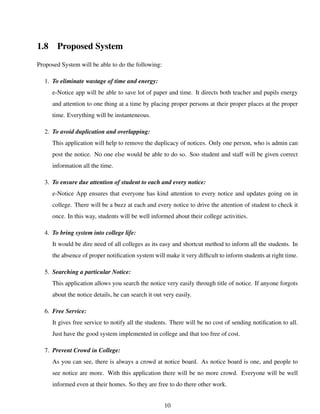 1.8 Proposed System
Proposed System will be able to do the following:
1. To eliminate wastage of time and energy:
e-Notice app will be able to save lot of paper and time. It directs both teacher and pupils energy
and attention to one thing at a time by placing proper persons at their proper places at the proper
time. Everything will be instanteneous.
2. To avoid duplication and overlapping:
This application will help to remove the duplicacy of notices. Only one person, who is admin can
post the notice. No one else would be able to do so. Soo student and staff will be given correct
information all the time.
3. To ensure due attention of student to each and every notice:
e-Notice App ensures that everyone has kind attention to every notice and updates going on in
college. There will be a buzz at each and every notice to drive the attention of student to check it
once. In this way, students will be well informed about their college activities.
4. To bring system into college life:
It would be dire need of all colleges as its easy and shortcut method to inform all the students. In
the absence of proper notiﬁcation system will make it very difﬁcult to inform students at right time.
5. Searching a particular Notice:
This application allows you search the notice very easily through title of notice. If anyone forgots
about the notice details, he can search it out very easily.
6. Free Service:
It gives free service to notify all the students. There will be no cost of sending notiﬁcation to all.
Just have the good system implemented in college and that too free of cost.
7. Prevent Crowd in College:
As you can see, there is always a crowd at notice board. As notice board is one, and people to
see notice are more. With this application there will be no more crowd. Everyone will be well
informed even at their homes. So they are free to do there other work.
10
 