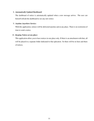 8. Automatically Updated Dashboard:
The dashboard of notice is automatically updated when a new message arrives. The user can
himself refreah the dashboard to see any new notice.
9. Anytime Anywhere Service:
With this application, notices will be delivered anytime and at any place. There is no restriction of
time to send a notice.
10. Keeping Notices at one place:
This application allow you to have notices in one place only. If there is an attachment with that, all
will be placed in a separate folder dedicated to that aplication. So there will be no here and there
of notices.
11
 