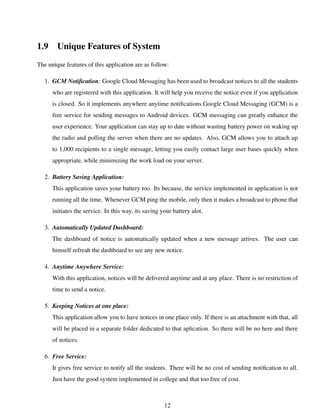 1.9 Unique Features of System
The unique features of this application are as follow:
1. GCM Notiﬁcation: Google Cloud Messaging has been used to broadcast notices to all the students
who are registered with this application. It will help you receive the notice even if you application
is closed. So it implements anywhere anytime notiﬁcations.Google Cloud Messaging (GCM) is a
free service for sending messages to Android devices. GCM messaging can greatly enhance the
user experience. Your application can stay up to date without wasting battery power on waking up
the radio and polling the server when there are no updates. Also, GCM allows you to attach up
to 1,000 recipients to a single message, letting you easily contact large user bases quickly when
appropriate, while minimizing the work load on your server.
2. Battery Saving Application:
This application saves your battery too. Its because, the service implemented in application is not
running all the time. Whenever GCM ping the mobile, only then it makes a broadcast to phone that
initiates the service. In this way, its saving your battery alot.
3. Automatically Updated Dashboard:
The dashboard of notice is automatically updated when a new message arrives. The user can
himself refreah the dashboard to see any new notice.
4. Anytime Anywhere Service:
With this application, notices will be delivered anytime and at any place. There is no restriction of
time to send a notice.
5. Keeping Notices at one place:
This application allow you to have notices in one place only. If there is an attachment with that, all
will be placed in a separate folder dedicated to that aplication. So there will be no here and there
of notices.
6. Free Service:
It gives free service to notify all the students. There will be no cost of sending notiﬁcation to all.
Just have the good system implemented in college and that too free of cost.
12
 