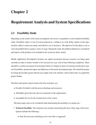 Chapter 2
Requirement Analysis and System Speciﬁcations
2.1 Feasibility Study
Depending on the results of the initial investigation, the survey is expanded to a more detailed feasibility
study. Feasibility study is a test of system proposal ac- cording to its work ability, impact on the orga-
nization, ability to meet user needs, and effective use of resources. The objective for this phase is not to
solve the problem but to acquire a sense of scope. During the study, the problem deﬁnition is crystallized
and aspects of the problem to be included in the system are deter- mined.
Mobile Application Development Systems are capital investments because resources are being spent
currently in order to achieve beneﬁts to be received over a pe- riod of time following completion. There
should be a careful assessment of each project before it is begun in terms of economic justiﬁcation, tech-
nical feasibility, operational impact and adherence to the master development plan. We started the project
by listing the possible queries that the user might want to be satisﬁed. And on these lines we guided the
project further.
The three main points, kept in mind at the time of project, are :
• Possible (To build it with the given technology and resources)
• Affordable (given the time and cost constraints of the organization)
• Acceptable (for use by the eventual users of the system
The three major areas to be considered while determining the feasibility of a project are :
1. Technical Feasibility: The technical issue usually raised during the feasi- bility stage of the inves-
tigation includes the following :
• Does the necessary technology exist to do what is suggested?
14
 