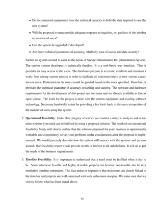 • Do the proposed equipments have the technical capacity to hold the data required to use the
new system?
• Will the proposed system provide adequate response to inquiries, re- gardless of the number
or location of users?
• Can the system be upgraded if developed?
• Are there technical guarantees of accuracy, reliability, ease of access and data security?
Earlier no system existed to cater to the needs of Secure Infrastructure Im- plementation System.
The current system developed is technically feasible. It is a web based user interface. Thus it
provides an easy access to the users. The databases purpose is to create, establish and maintain a
work- ﬂow among various entities in order to facilitate all concerned users in their various capac-
ities or roles. Permission to the users would be granted based on the roles speciﬁed. Therefore, it
provides the technical guarantee of accuracy, reliability and security. The software and hardware
requirements for the development of this project are not many and are already available as free as
open source. The work for the project is done with the current equipment and existing software
technology. Necessary bandwidth exists for providing a fast feed- back to the users irrespective of
the number of users using the system.
2. Operational Feasibility: Under this category of service we conduct a study to analysis and deter-
mine whether your need can be fulﬁlled by using a proposed solution. The result of our operational
feasibility Study will clearly outline that the solution proposed for your business is operationally
workable and conveniently solves your problems under consideration after the proposal is imple-
mented. We would precisely describe how the system will interact with the systems and persons
around. Our feasibility report would provide results of interest to all stakeholders. It will do as per
the needs of the business requirements.
3. Timeline Feasibility: It is important to understand that a need must be fulﬁlled when it has to
be. Some otherwise feasible and highly desirable projects can become non-feasible due to very
restrictive timeline constraints. This fact makes it imperative that milestones are clearly linked to
the timeline and projects are well conceived with safe unforeseen margins. We make sure that we
strictly follow what has been stated above.
15
 