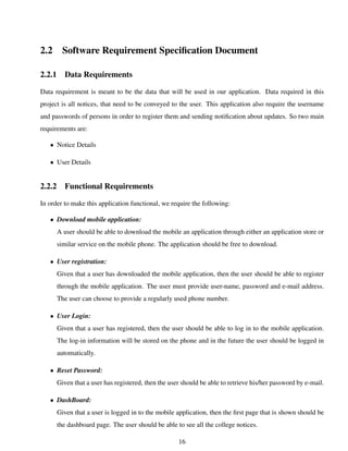 2.2 Software Requirement Speciﬁcation Document
2.2.1 Data Requirements
Data requirement is meant to be the data that will be used in our application. Data required in this
project is all notices, that need to be conveyed to the user. This application also require the username
and passwords of persons in order to register them and sending notiﬁcation about updates. So two main
requirements are:
• Notice Details
• User Details
2.2.2 Functional Requirements
In order to make this application functional, we require the following:
• Download mobile application:
A user should be able to download the mobile an application through either an application store or
similar service on the mobile phone. The application should be free to download.
• User registration:
Given that a user has downloaded the mobile application, then the user should be able to register
through the mobile application. The user must provide user-name, password and e-mail address.
The user can choose to provide a regularly used phone number.
• User Login:
Given that a user has registered, then the user should be able to log in to the mobile application.
The log-in information will be stored on the phone and in the future the user should be logged in
automatically.
• Reset Password:
Given that a user has registered, then the user should be able to retrieve his/her password by e-mail.
• DashBoard:
Given that a user is logged in to the mobile application, then the ﬁrst page that is shown should be
the dashboard page. The user should be able to see all the college notices.
16
 