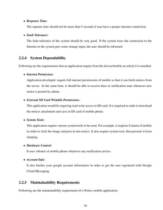 • Response Time:
The reponse time should not be more than 5 seconds if user have a proper internet connection.
• Fault Tolerance:
The fault tolerance of the system should be very good. If the system loses the connection to the
Internet or the system gets some strange input, the user should be informed.
2.2.4 System Dependability
Following are the requirements that an application require from the device/mobile on which it is installed.
• Internet Permission:
Application develeped, require full internet permissions of mobile so that it can fetch notices from
the server. At the same time, it should be able to receive buzz or notiﬁcation tone whenever new
notice is posted by admin.
• External SD Card Writable Permissions:
This application would be requiring read write access to SD card. It is required in order to download
the notices attachment and save in SD card of mobile phone.
• System Tools:
This application require various system tools to be used. For example, it requires Camera of mobile
in order to click the image and post in into notice. It also require system tool, that prevents it from
sleeping.
• Hardware Control:
It uses vibrator of mobile phone whenever any notiﬁcation arrives.
• Account Info:
It also fetches your google account information in order to get the user registered with Google
Cloud Messaging.
2.2.5 Maintainability Requirements
Following are the maintainability requirement of e-Notice mobile application:
18
 