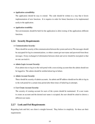 • Application extendibility:
The application should be easy to extend. The code should be written in a way that it favors
implementation of new functions. It is requires in order for future functions to be implemented
easily to the application.
• Application testability:
Test environments should be built for the application to allow testing of the applications different
functions.
2.2.6 Security Requirements
• Communication Security:
There shoulb be security of the communication between the system and server.The messages should
be encrypted for log-in communications, so others cannot get user-name and password from those
messages. Every exchanged of information between client and server should be encrypted so that
no one can track it.
• Admin Login Account Security:
If an admin tries to log in to the web portal with a non-existing account then the admin should not
be logged in. The admin should be notiﬁed about log-in failure.
• Admin Account Security:
There should be security of admin accounts. An admin and IP address should not be able to log-in
to the web portal for a certain time period after three times of failed log-in attempts.
• User Create Account Security:
The security of creating account for users of the system should be maintained. If a user wants
to create an account and the desired user name is occupied, the user should be asked to choose a
different user name.
2.2.7 Look and Feel Requirements
Regarding look and feel, our client is straight forword. They believe in simplicity. So these are their
requirements:
19
 